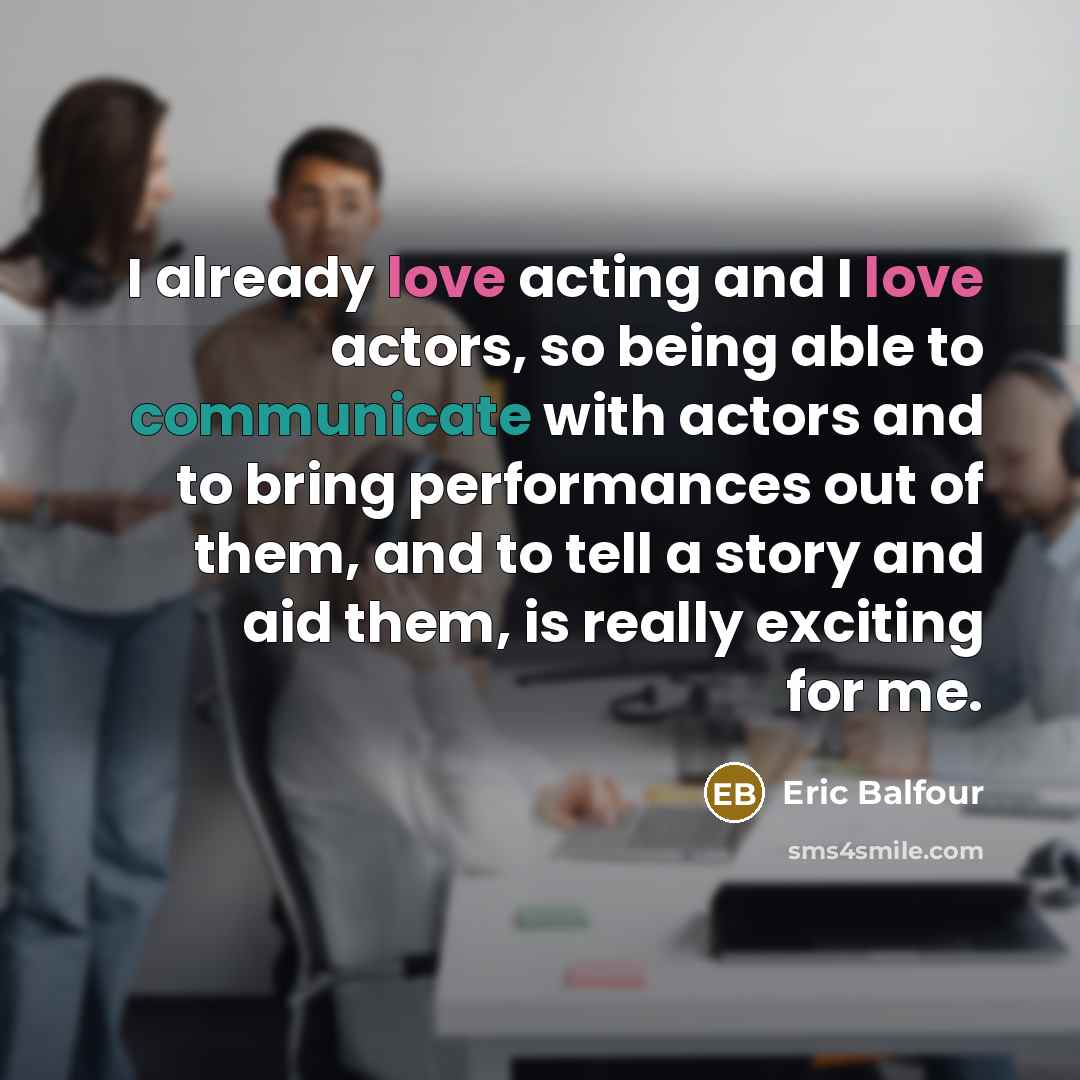 “I already love acting and I love actors, so being able to communicate with actors and to bring performances out of them, and to tell a story and aid them, is really exciting for me.” quote by Eric Balfour