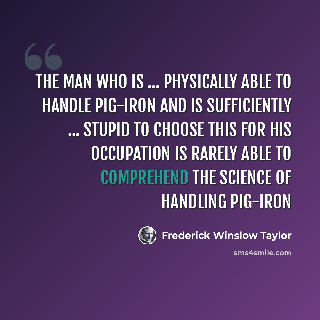 “The man who is ... physically able to handle pig-iron and is sufficiently ... stupid to choose this for his occupation is rarely able to comprehend the science of handling pig-iron” quote by Frederick Winslow Taylor