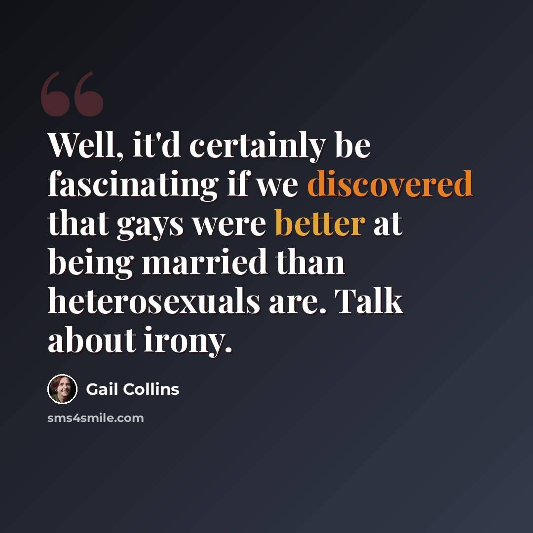 “Well, it'd certainly be fascinating if we discovered that gays were better at being married than heterosexuals are. Talk about irony.” quote by Gail Collins