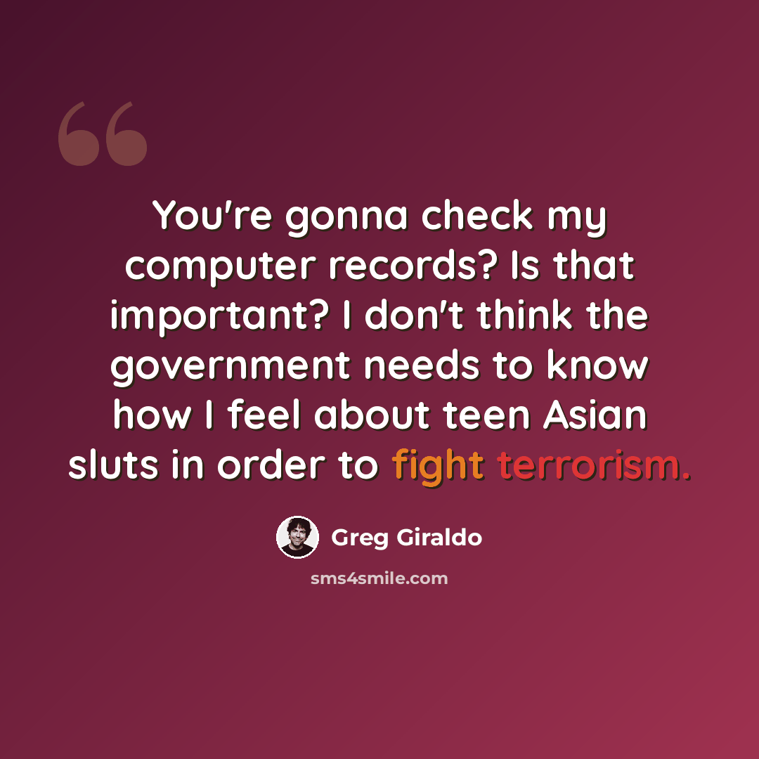 “You're gonna check my computer records? Is that important? I don't think the government needs to know how I feel about teen Asian sluts in order to fight terrorism.” quote by Greg Giraldo