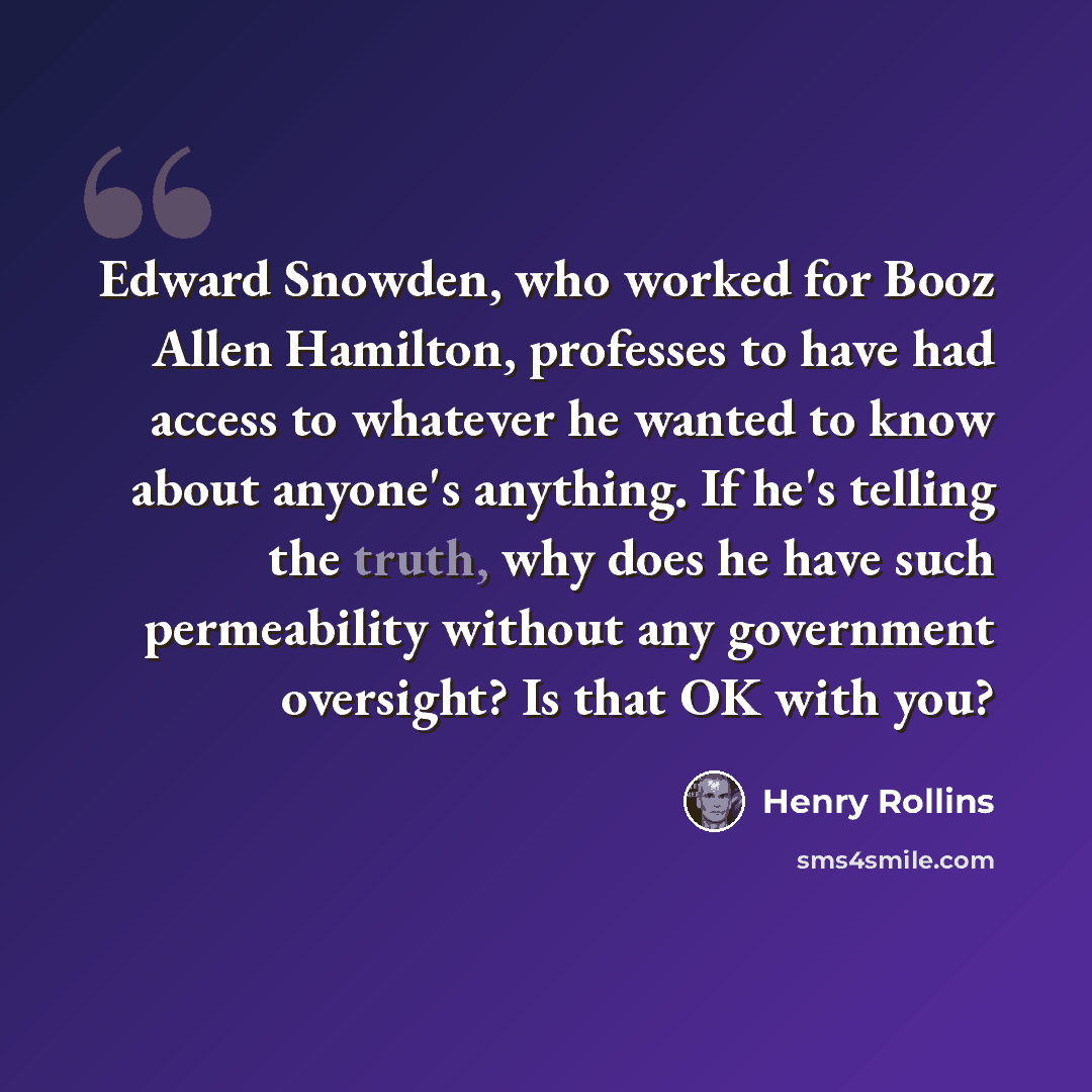 “Edward Snowden, who worked for Booz Allen Hamilton, professes to have had access to whatever he wanted to know about anyone's anything. If he's telling the truth, why does he have such permeability without any government oversight? Is that OK with you?” quote by Henry Rollins
