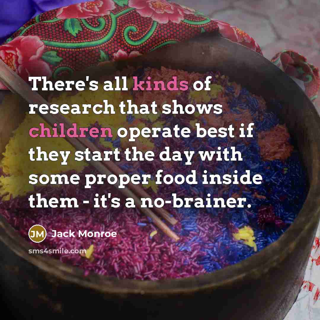 “There's all kinds of research that shows children operate best if they start the day with some proper food inside them - it's a no-brainer.” quote by Jack Monroe