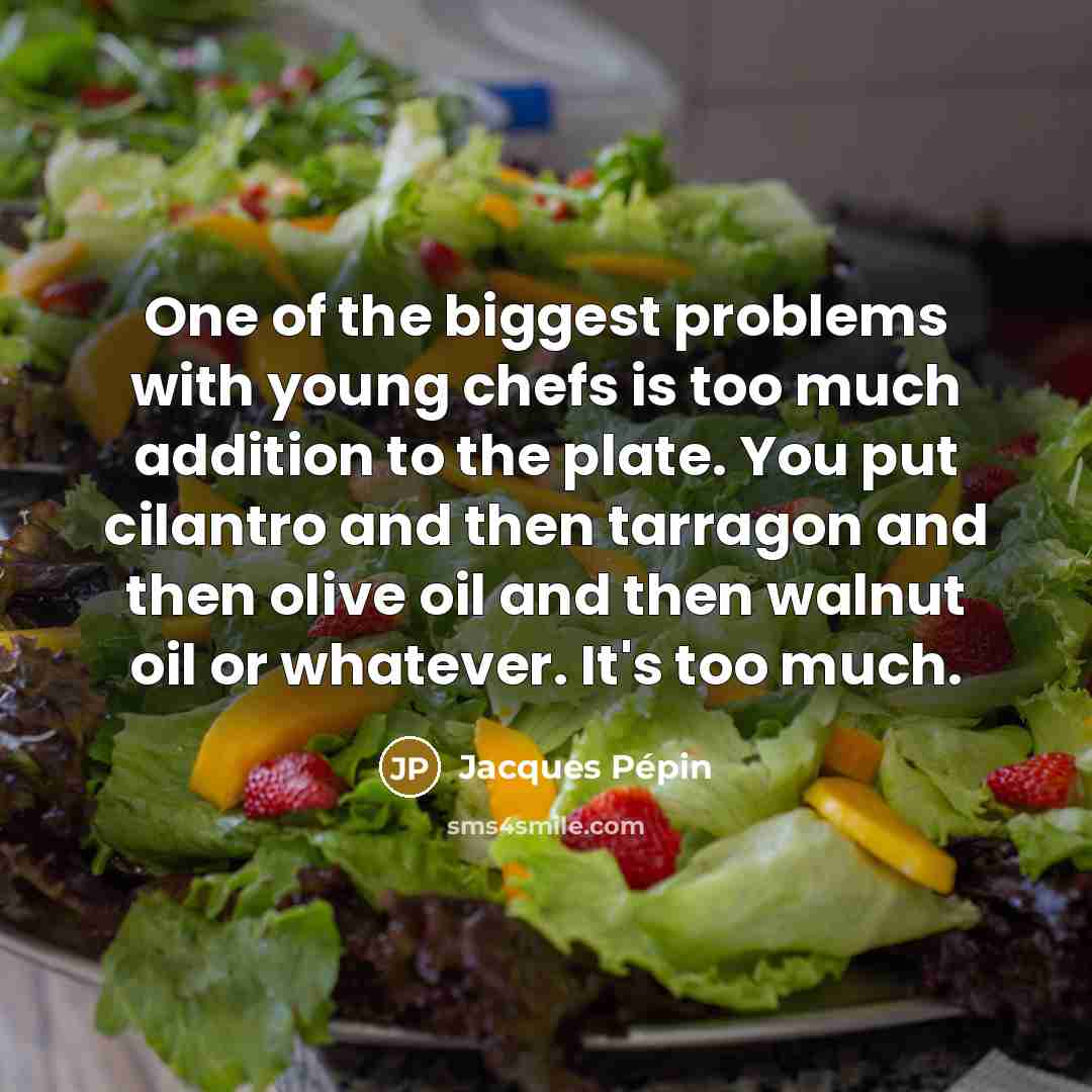 “One of the biggest problems with young chefs is too much addition to the plate. You put cilantro and then tarragon and then olive oil and then walnut oil or whatever. It's too much.” quote by Jacques Pepin