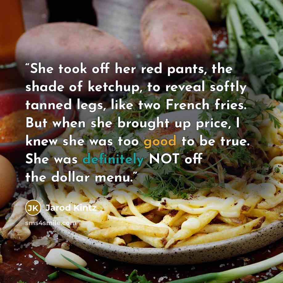 “She took off her red pants, the shade of ketchup, to reveal softly tanned legs, like two French fries. But when she brought up price, I knew she was too good to be true. She was definitely NOT off the dollar menu.” quote by Jarod Kintz