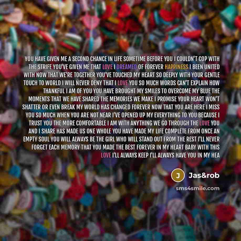 “You have given me a second chance in life Sometime before you I couldn't cop with the strife You've given me that love I dreamed of forever Happiness I been united with now that we're together You've touched my heart so deeply with your gentle touch To world I will never deny that I love you so…” quote by Jas&rob