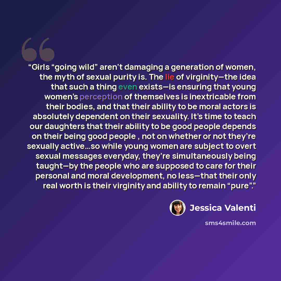“Girls “going wild” aren’t damaging a generation of women, the myth of sexual purity is. The lie of virginity—the idea that such a thing even exists—is ensuring that young women’s perception of themselves is inextricable from their bodies, and that their ability to be moral actors is absolutely…” quote by Jessica Valenti
