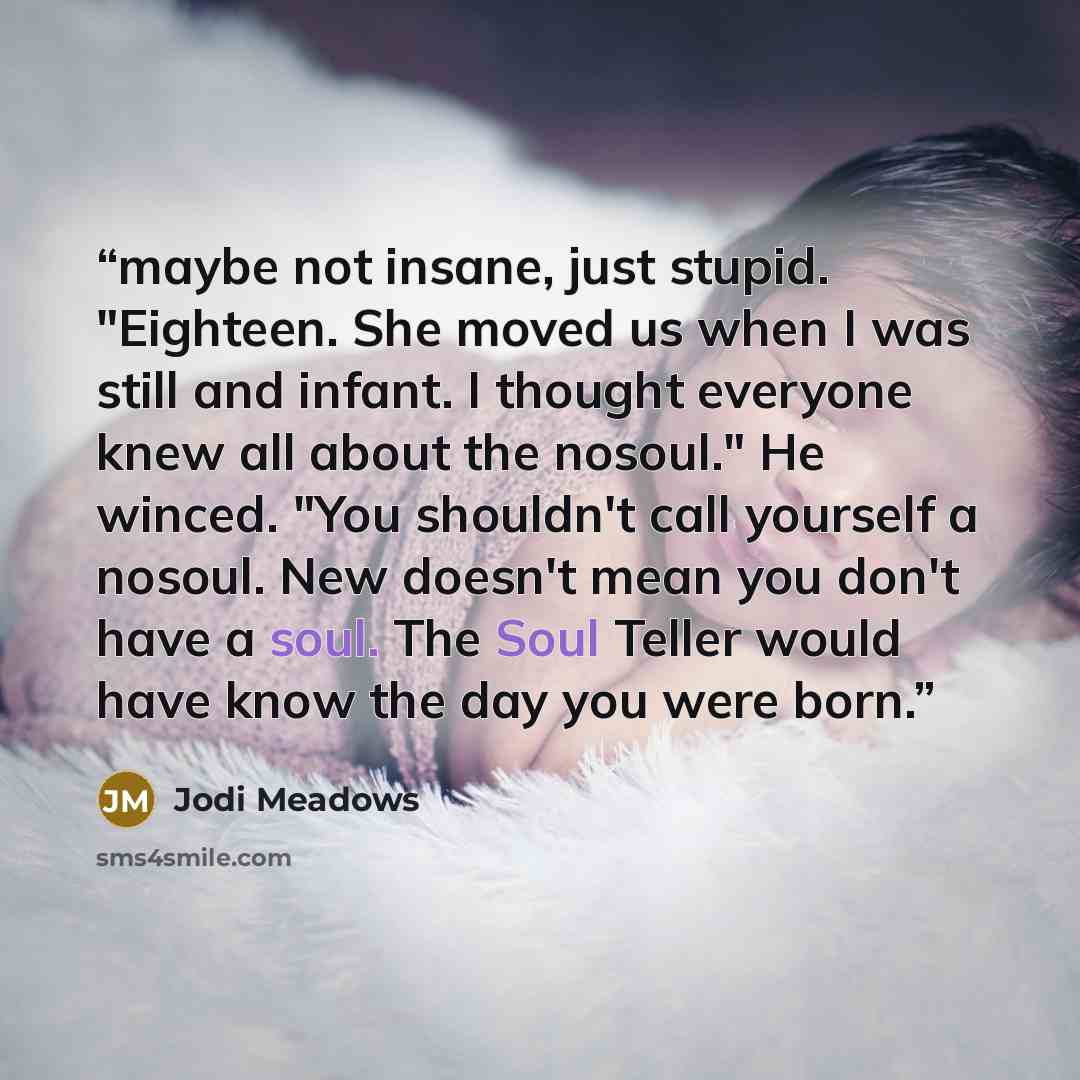 “maybe not insane, just stupid. "Eighteen. She moved us when I was still and infant. I thought everyone knew all about the nosoul." He winced. "You shouldn't call yourself a nosoul. New doesn't mean you don't have a soul. The Soul Teller would have know the day you were born.” quote by Jodi Meadows