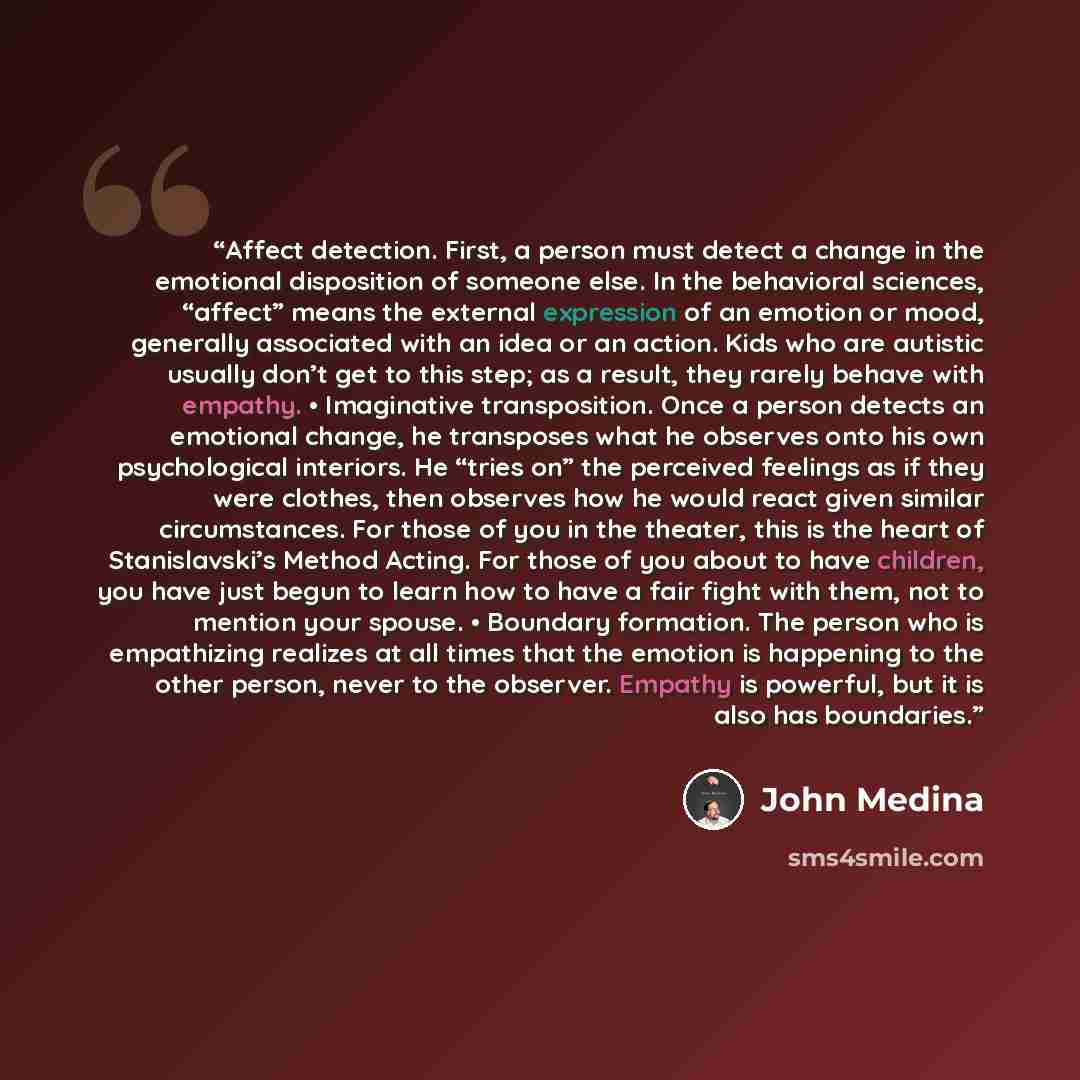 “Affect detection. First, a person must detect a change in the emotional disposition of someone else. In the behavioral sciences, “affect” means the external expression of an emotion or mood, generally associated with an idea or an action. Kids who are autistic usually don’t get to this step; as a…” quote by John Medina