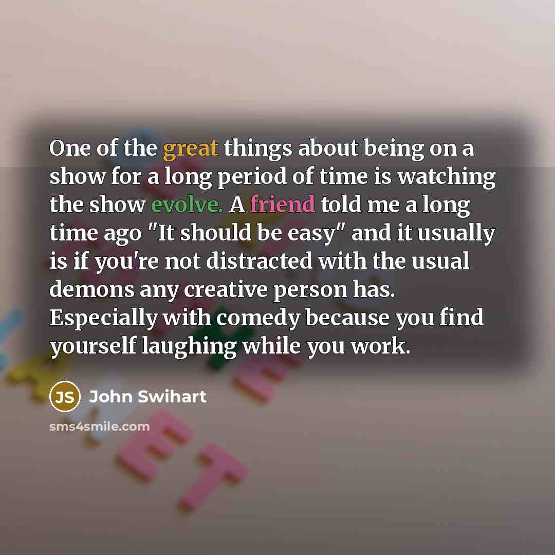 “One of the great things about being on a show for a long period of time is watching the show evolve. A friend told me a long time ago "It should be easy" and it usually is if you're not distracted with the usual demons any creative person has. Especially with comedy because you find yourself…” quote by John Swihart