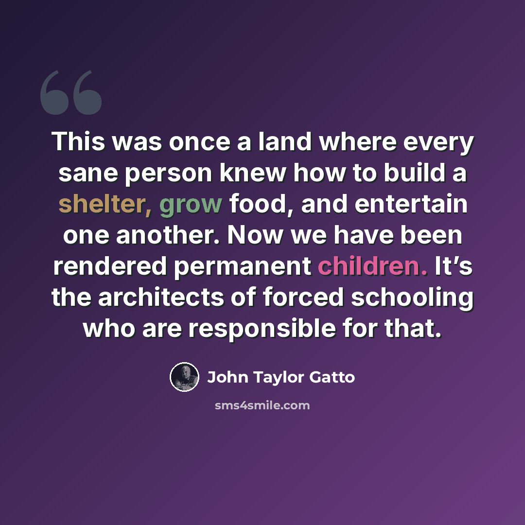 “This was once a land where every sane person knew how to build a shelter, grow food, and entertain one another. Now we have been rendered permanent children. It’s the architects of forced schooling who are responsible for that.” quote by John Taylor Gatto