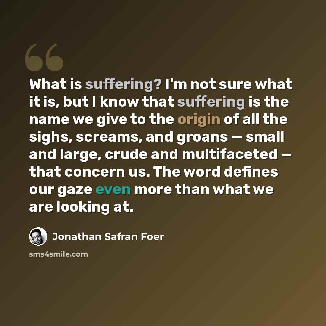 “What is suffering? I'm not sure what it is, but I know that suffering is the name we give to the origin of all the sighs, screams, and groans — small and large, crude and multifaceted — that concern us. The word defines our gaze even more than what we are looking at.” quote by Jonathan Safran Foer