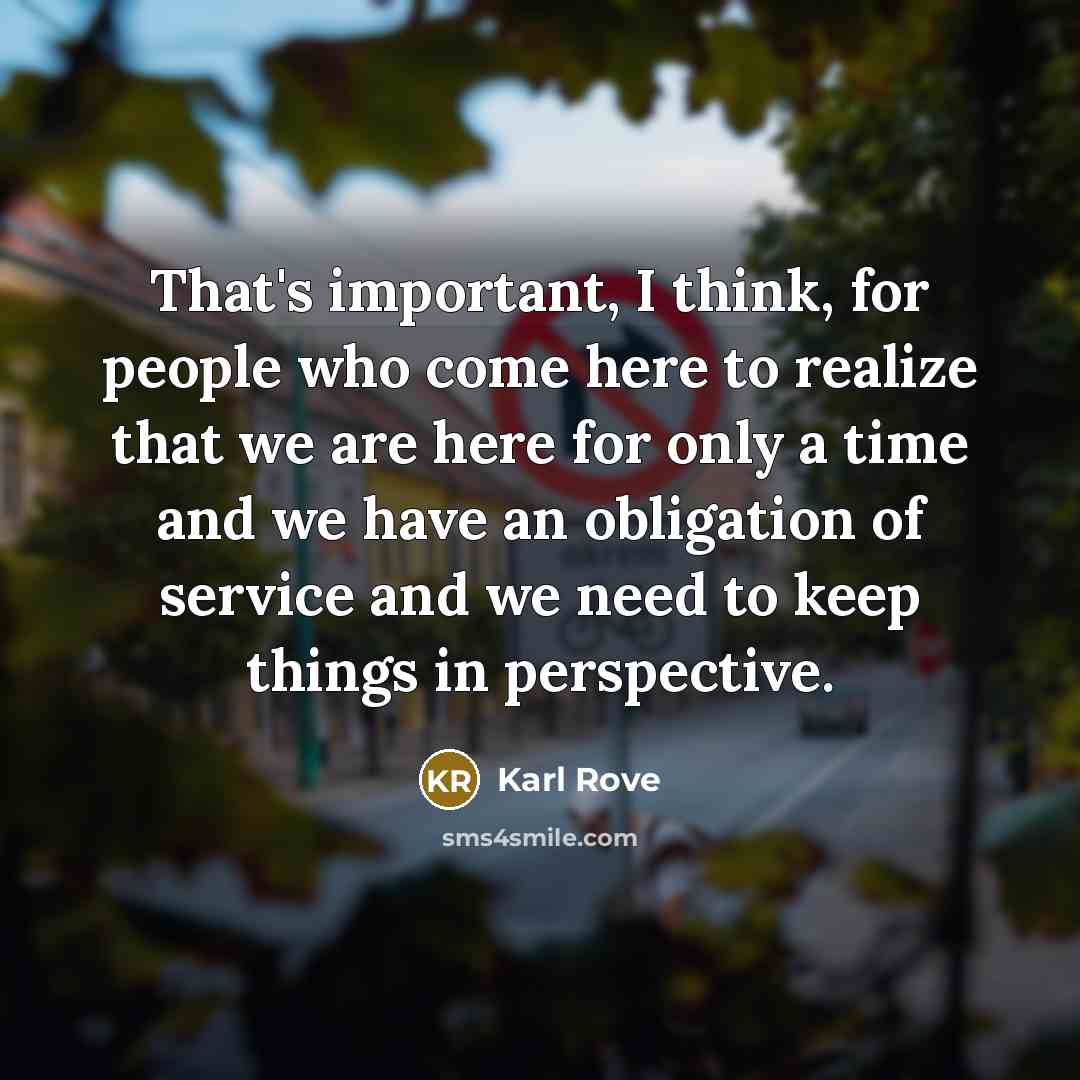 “That's important, I think, for people who come here to realize that we are here for only a time and we have an obligation of service and we need to keep things in perspective.” quote by Karl Rove