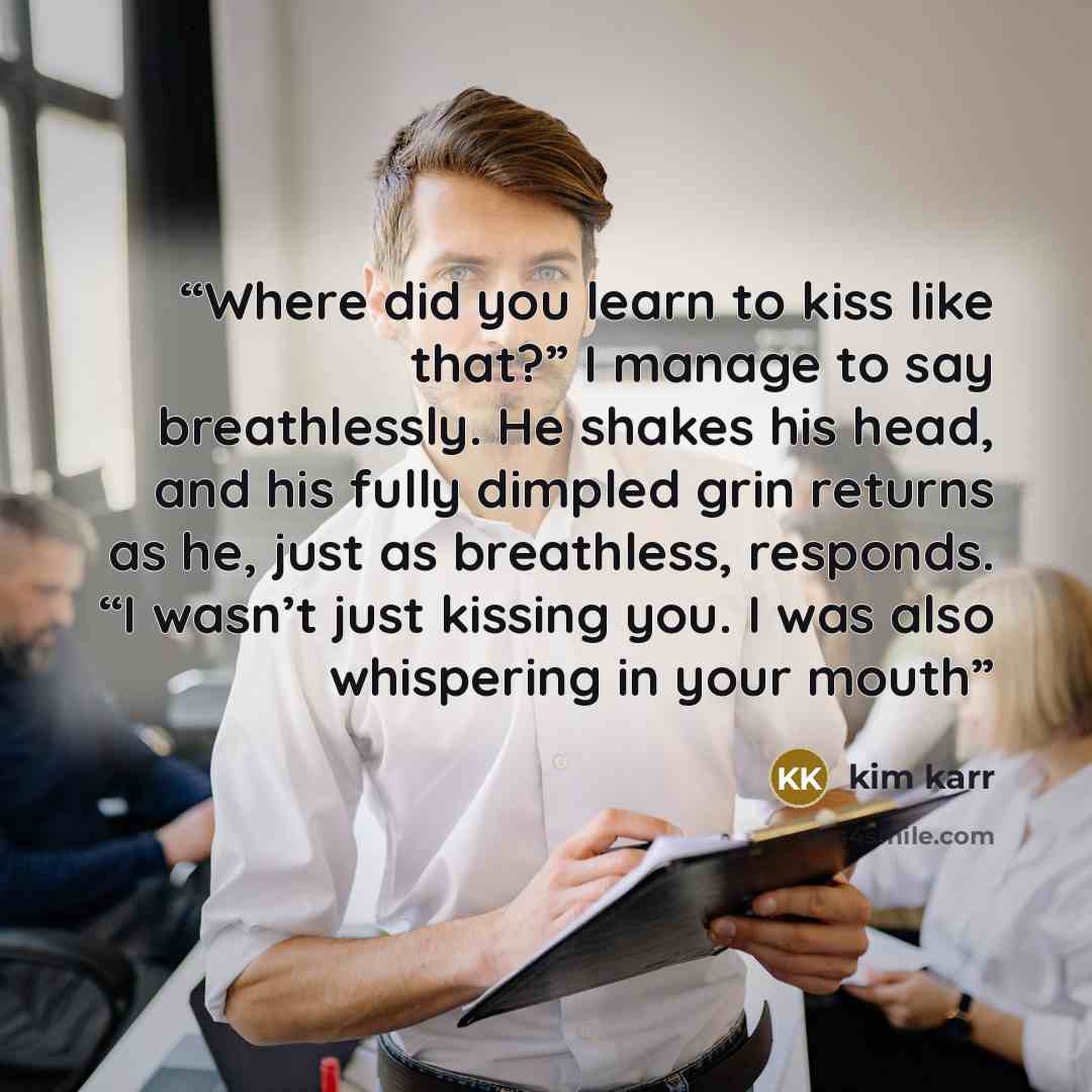 “Where did you learn to kiss like that?” I manage to say breathlessly. He shakes his head, and his fully dimpled grin returns as he, just as breathless, responds. “I wasn’t just kissing you. I was also whispering in your mouth” quote by Kim Karr