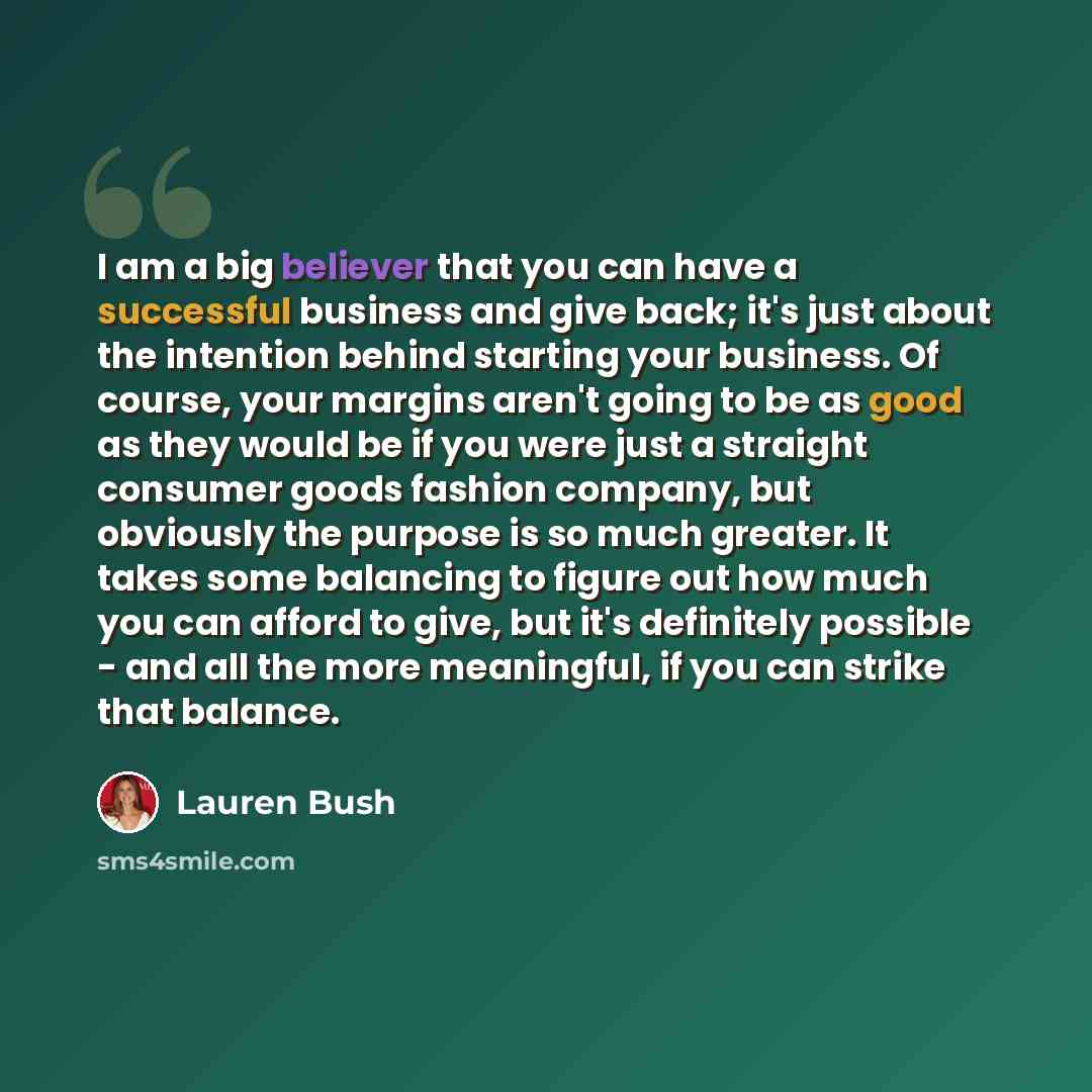 “I am a big believer that you can have a successful business and give back; it's just about the intention behind starting your business. Of course, your margins aren't going to be as good as they would be if you were just a straight consumer goods fashion company, but obviously the purpose is so…” quote by Lauren Bush