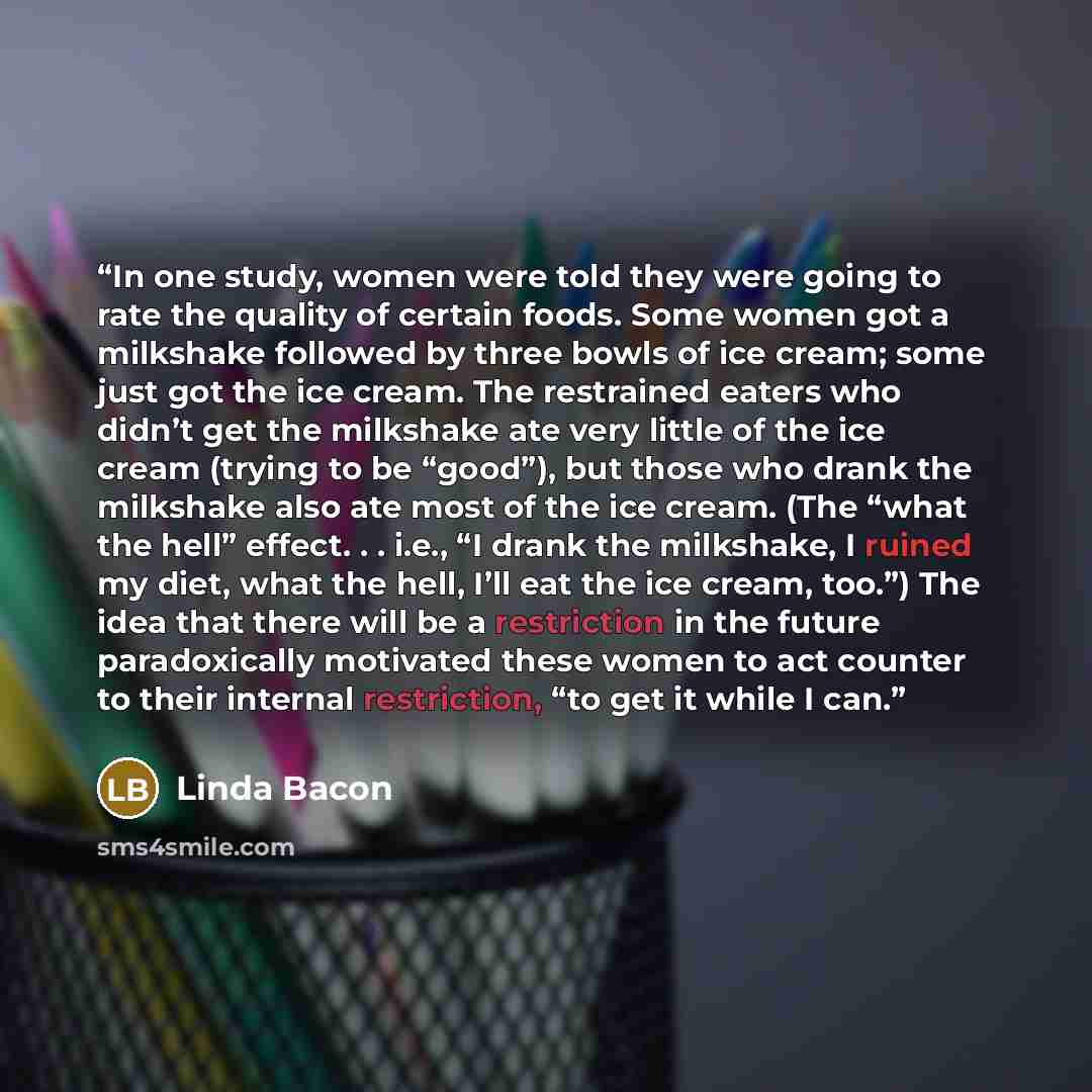 “In one study, women were told they were going to rate the quality of certain foods. Some women got a milkshake followed by three bowls of ice cream; some just got the ice cream. The restrained eaters who didn’t get the milkshake ate very little of the ice cream (trying to be “good”), but those who…” quote by Linda Bacon