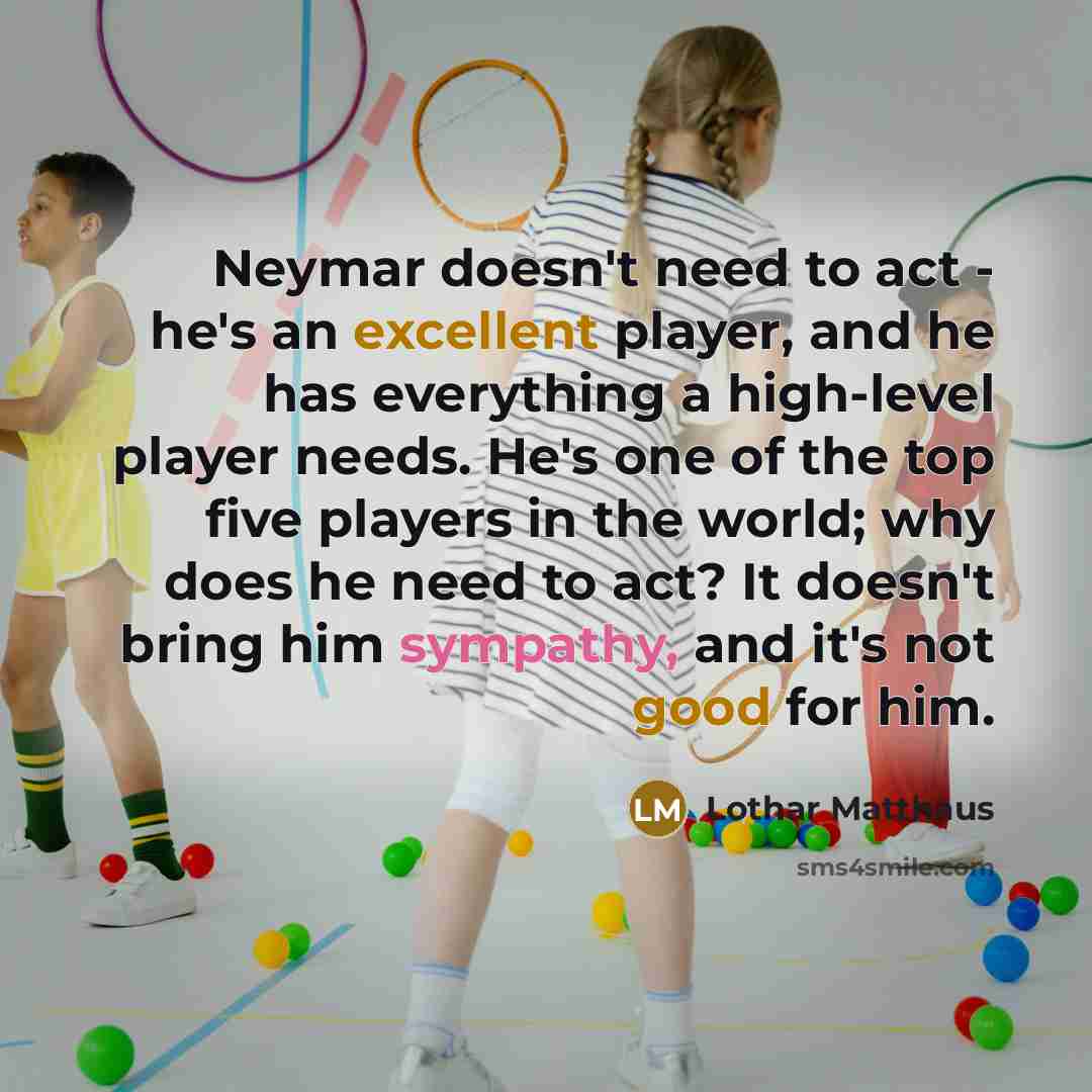 “Neymar doesn't need to act - he's an excellent player, and he has everything a high-level player needs. He's one of the top five players in the world; why does he need to act? It doesn't bring him sympathy, and it's not good for him.” quote by Lothar Matthaus