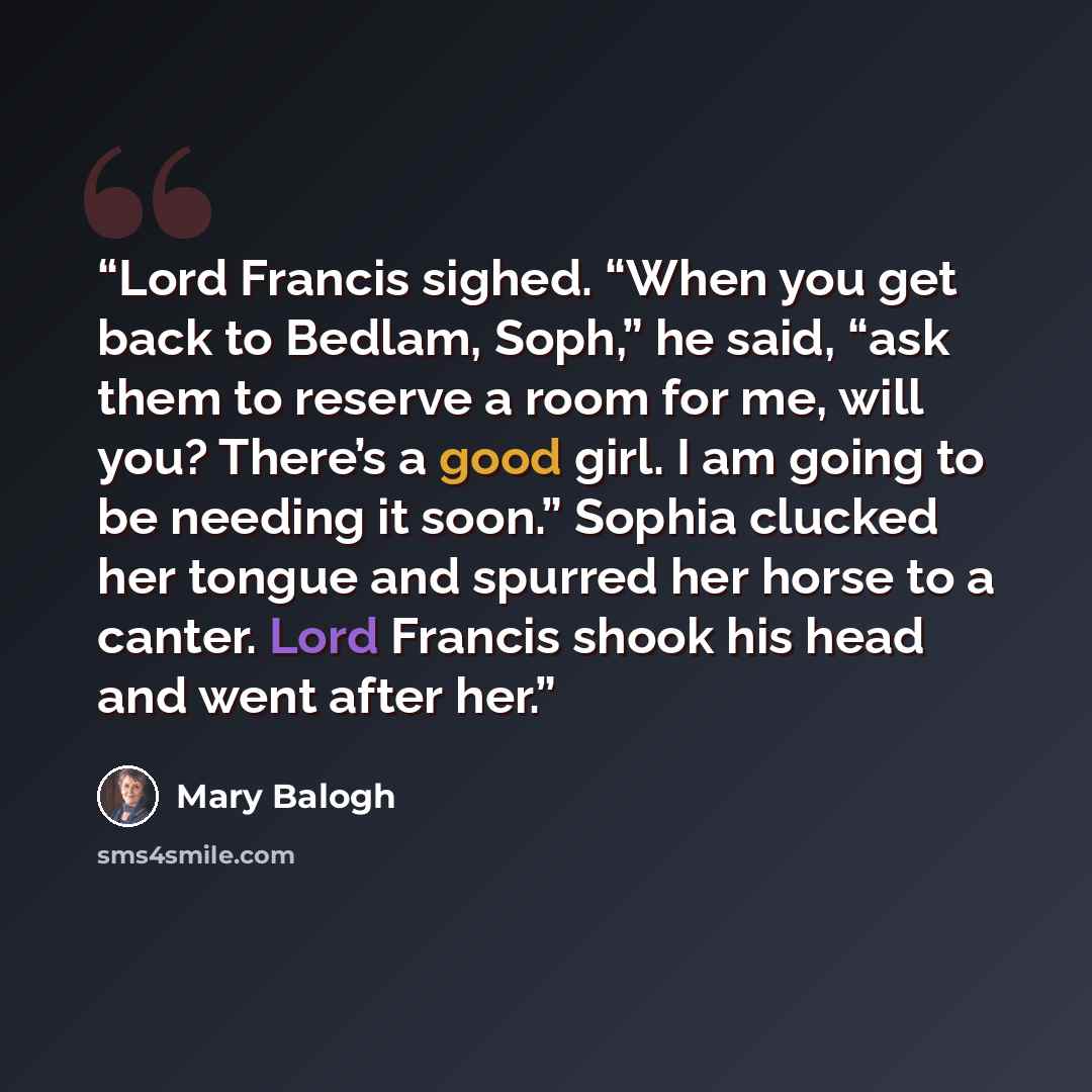 “Lord Francis sighed. “When you get back to Bedlam, Soph,” he said, “ask them to reserve a room for me, will you? There’s a good girl. I am going to be needing it soon.” Sophia clucked her tongue and spurred her horse to a canter. Lord Francis shook his head and went after her.” quote by Mary Balogh