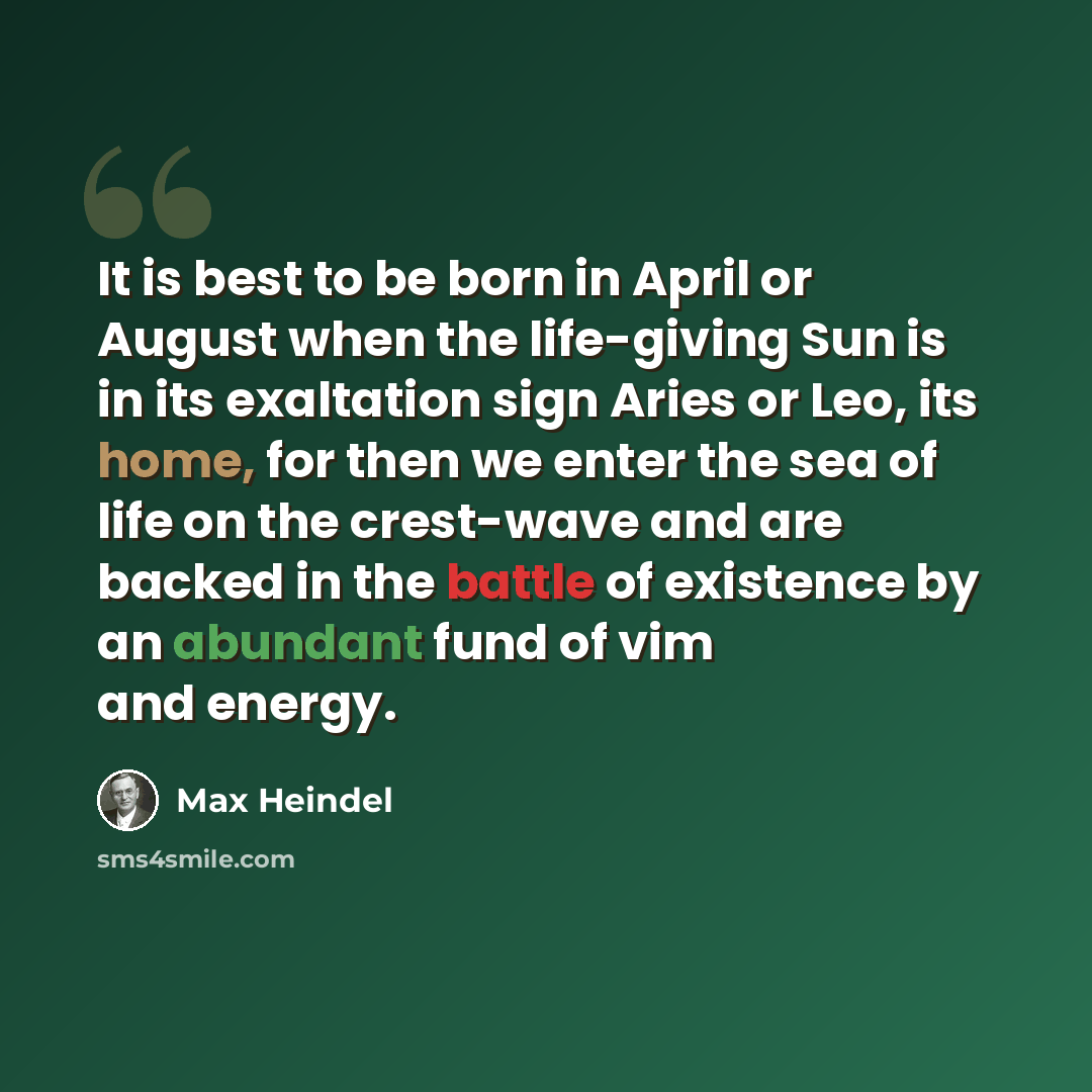 “It is best to be born in April or August when the life-giving Sun is in its exaltation sign Aries or Leo, its home, for then we enter the sea of life on the crest-wave and are backed in the battle of existence by an abundant fund of vim and energy.” quote by Max Heindel