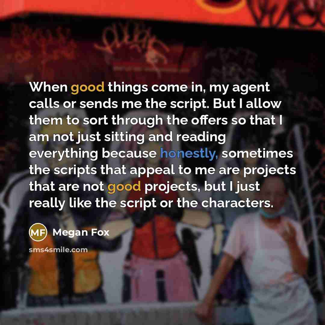 “When good things come in, my agent calls or sends me the script. But I allow them to sort through the offers so that I am not just sitting and reading everything because honestly, sometimes the scripts that appeal to me are projects that are not good projects, but I just really like the script or…” quote by Megan Fox