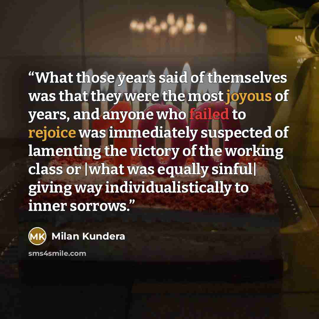 “What those years said of themselves was that they were the most joyous of years, and anyone who failed to rejoice was immediately suspected of lamenting the victory of the working class or |what was equally sinful| giving way individualistically to inner sorrows.” quote by Milan Kundera