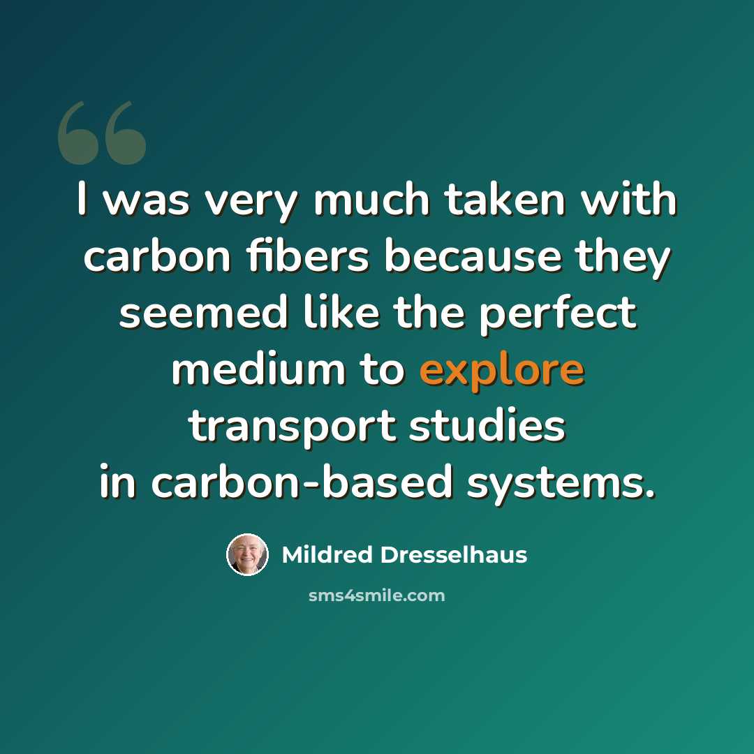 “I was very much taken with carbon fibers because they seemed like the perfect medium to explore transport studies in carbon-based systems.” quote by Mildred Dresselhaus