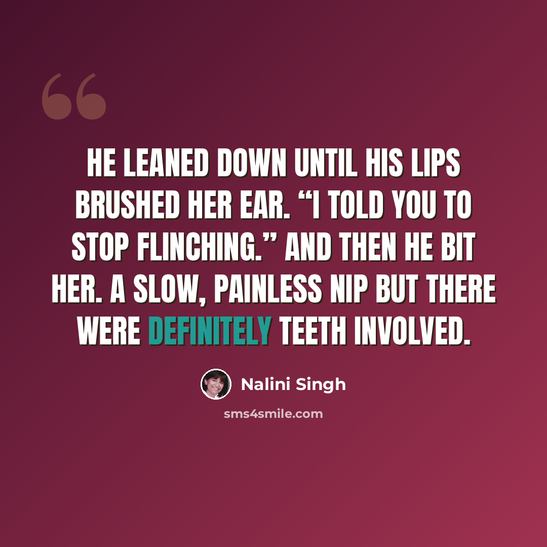 “He leaned down until his lips brushed her ear. “I told you to stop flinching.” And then he bit her. A slow, painless nip but there were definitely teeth involved.” quote by Nalini Singh