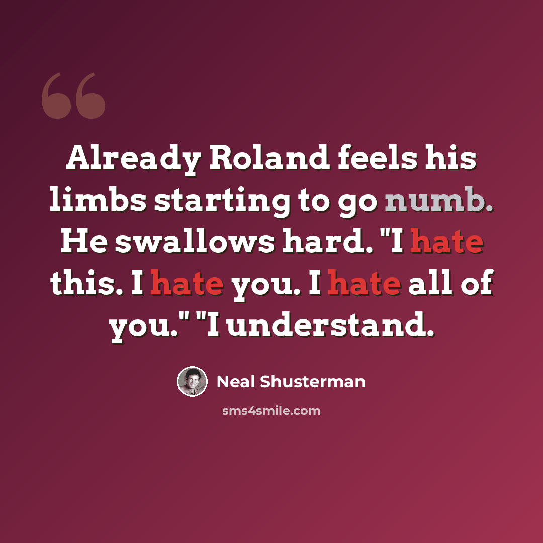 “Already Roland feels his limbs starting to go numb. He swallows hard. "I hate this. I hate you. I hate all of you." "I understand.” quote by Neal Shusterman