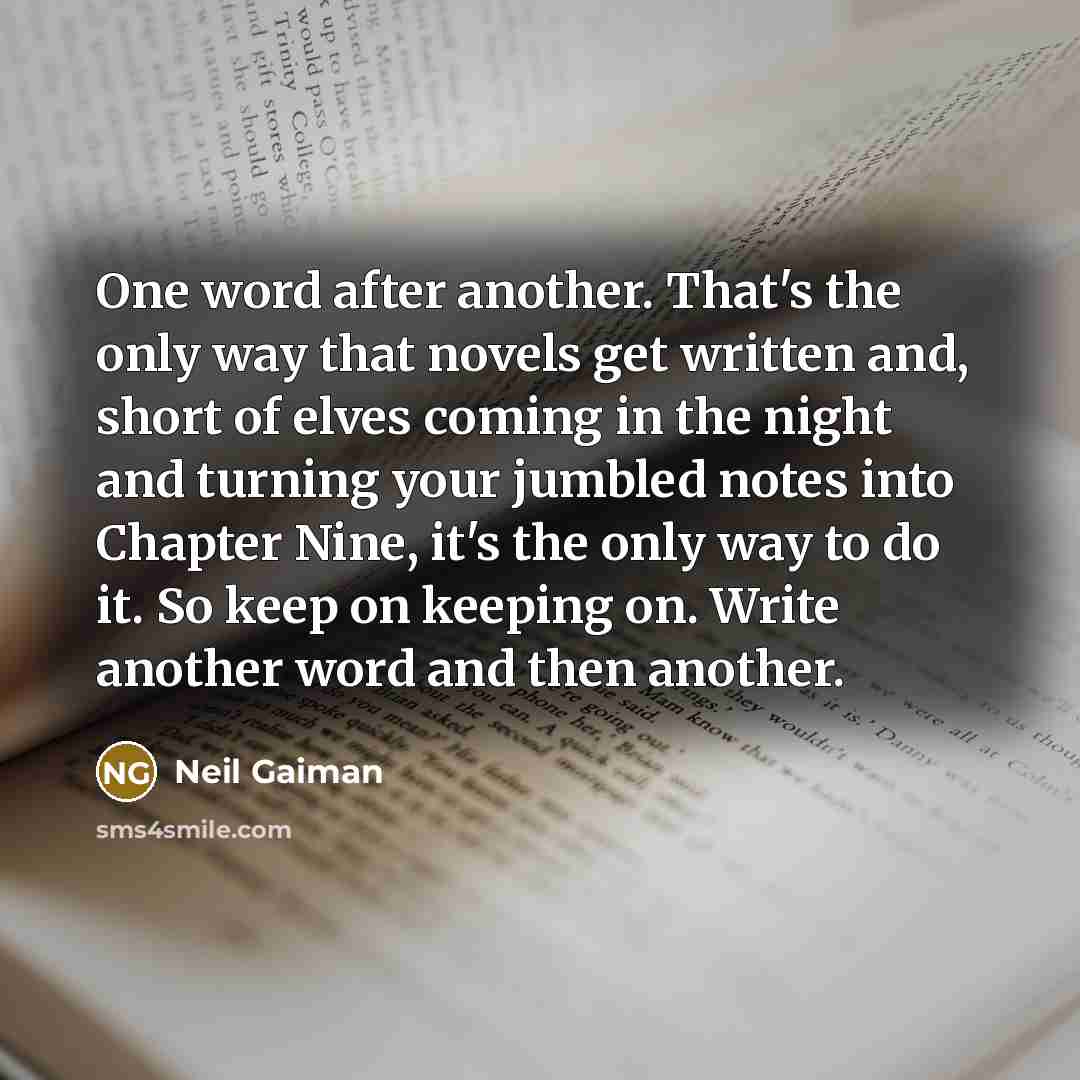 “One word after another. That's the only way that novels get written and, short of elves coming in the night and turning your jumbled notes into Chapter Nine, it's the only way to do it. So keep on keeping on. Write another word and then another.” quote by Neil Gaiman