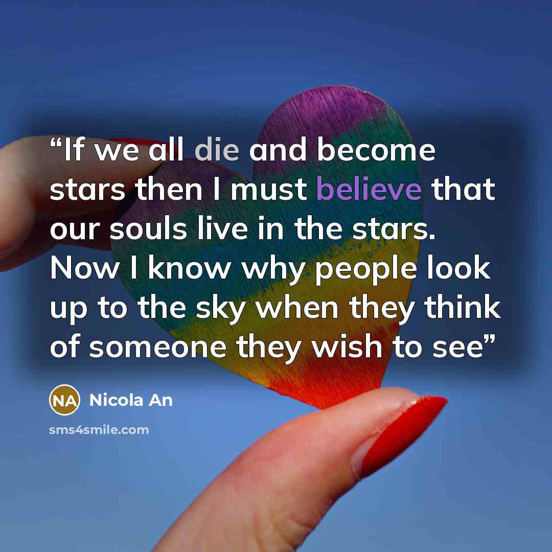 “If we all die and become stars then I must believe that our souls live in the stars. Now I know why people look up to the sky when they think of someone they wish to see” quote by Nicola An
