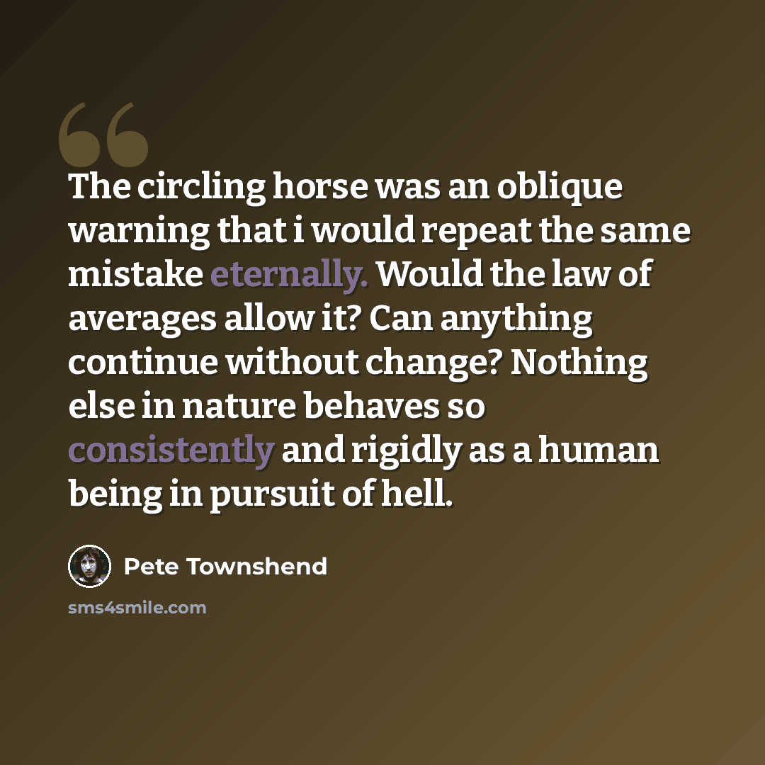 “The circling horse was an oblique warning that i would repeat the same mistake eternally. Would the law of averages allow it? Can anything continue without change? Nothing else in nature behaves so consistently and rigidly as a human being in pursuit of hell.” quote by Pete Townshend
