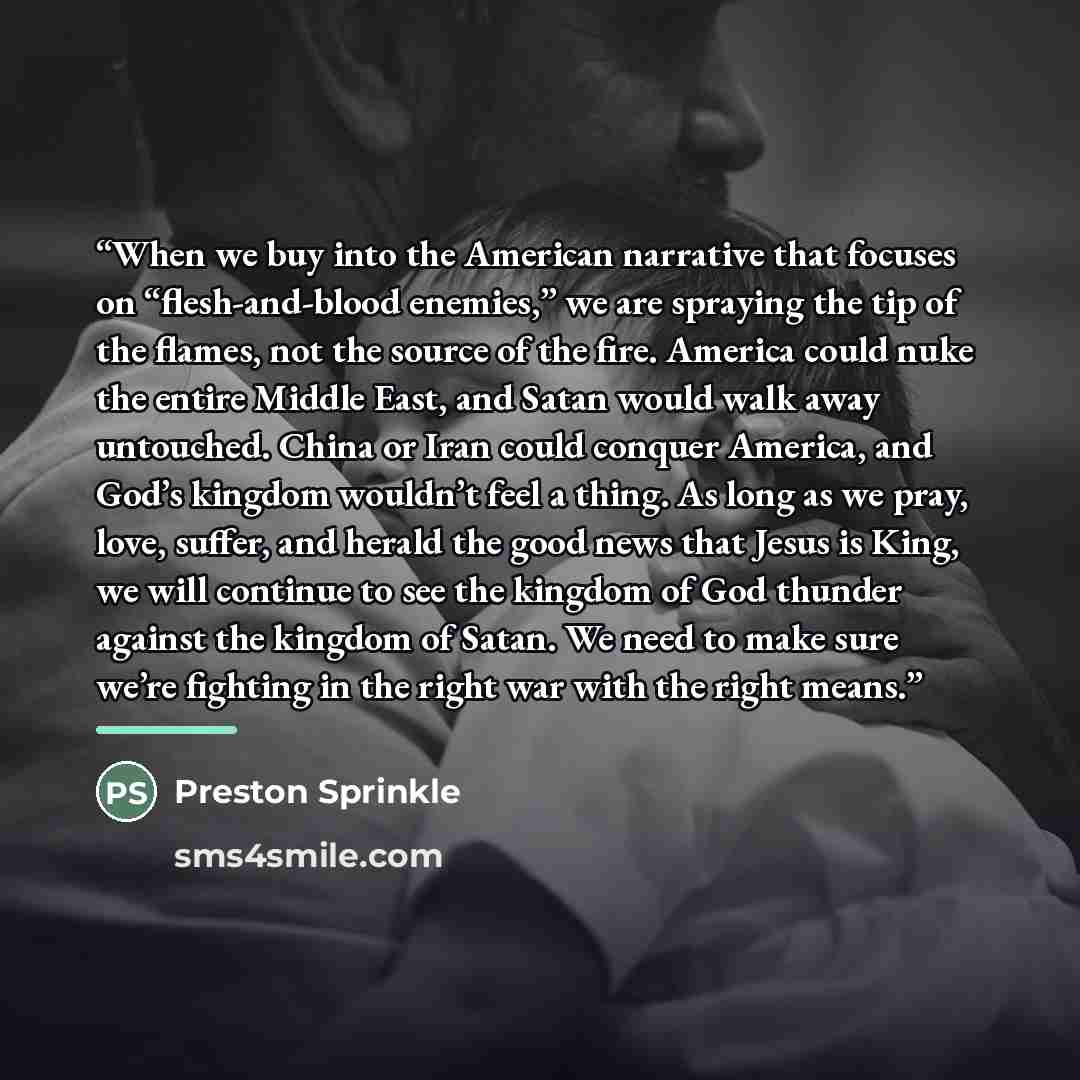 “When we buy into the American narrative that focuses on “flesh-and-blood enemies,” we are spraying the tip of the flames, not the source of the fire. America could nuke the entire Middle East, and Satan would walk away untouched. China or Iran could conquer America, and God’s kingdom wouldn’t feel…” quote by Preston Sprinkle