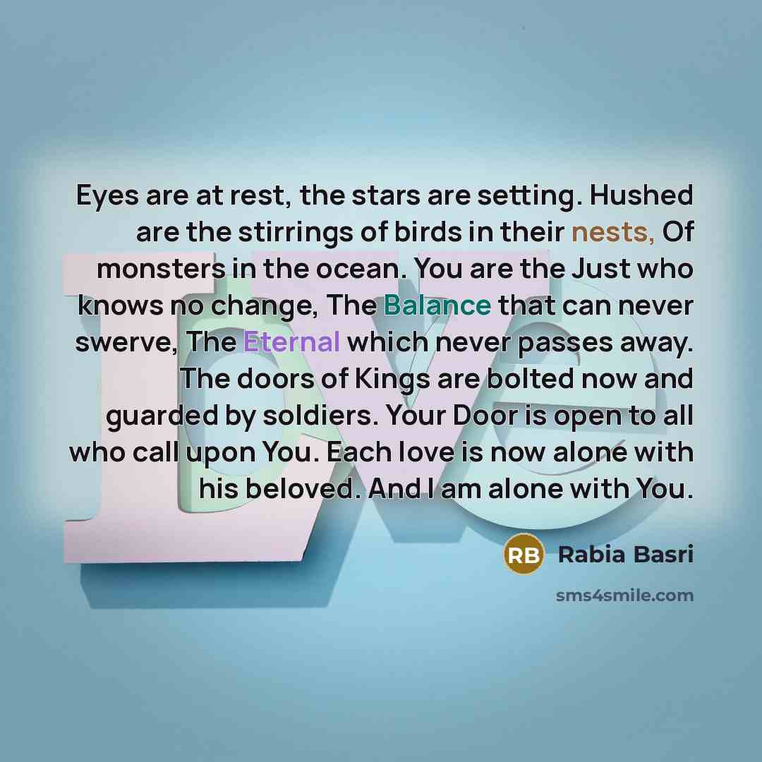 “Eyes are at rest, the stars are setting. Hushed are the stirrings of birds in their nests, Of monsters in the ocean. You are the Just who knows no change, The Balance that can never swerve, The Eternal which never passes away. The doors of Kings are bolted now and guarded by soldiers. Your Door is…” quote by Rabia Basri
