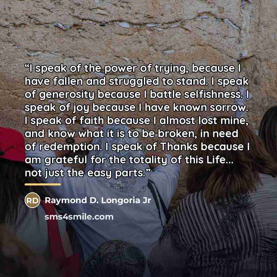 “I speak of the power of trying, because I have fallen and struggled to stand. I speak of generosity because I battle selfishness. I speak of joy because I have known sorrow. I speak of faith because I almost lost mine, and know what it is to be broken, in need of redemption. I speak of Thanks…” quote by Raymond D. Longoria Jr