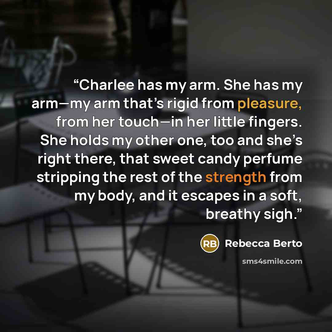 “Charlee has my arm. She has my arm—my arm that’s rigid from pleasure, from her touch—in her little fingers. She holds my other one, too and she’s right there, that sweet candy perfume stripping the rest of the strength from my body, and it escapes in a soft, breathy sigh.” quote by Rebecca Berto
