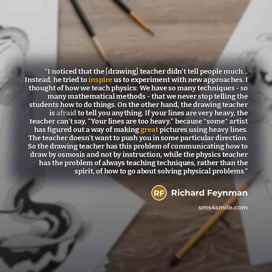 “I noticed that the [drawing] teacher didn't tell people much... Instead, he tried to inspire us to experiment with new approaches. I thought of how we teach physics: We have so many techniques - so many mathematical methods - that we never stop telling the students how to do things. On the other…” quote by Richard Feynman