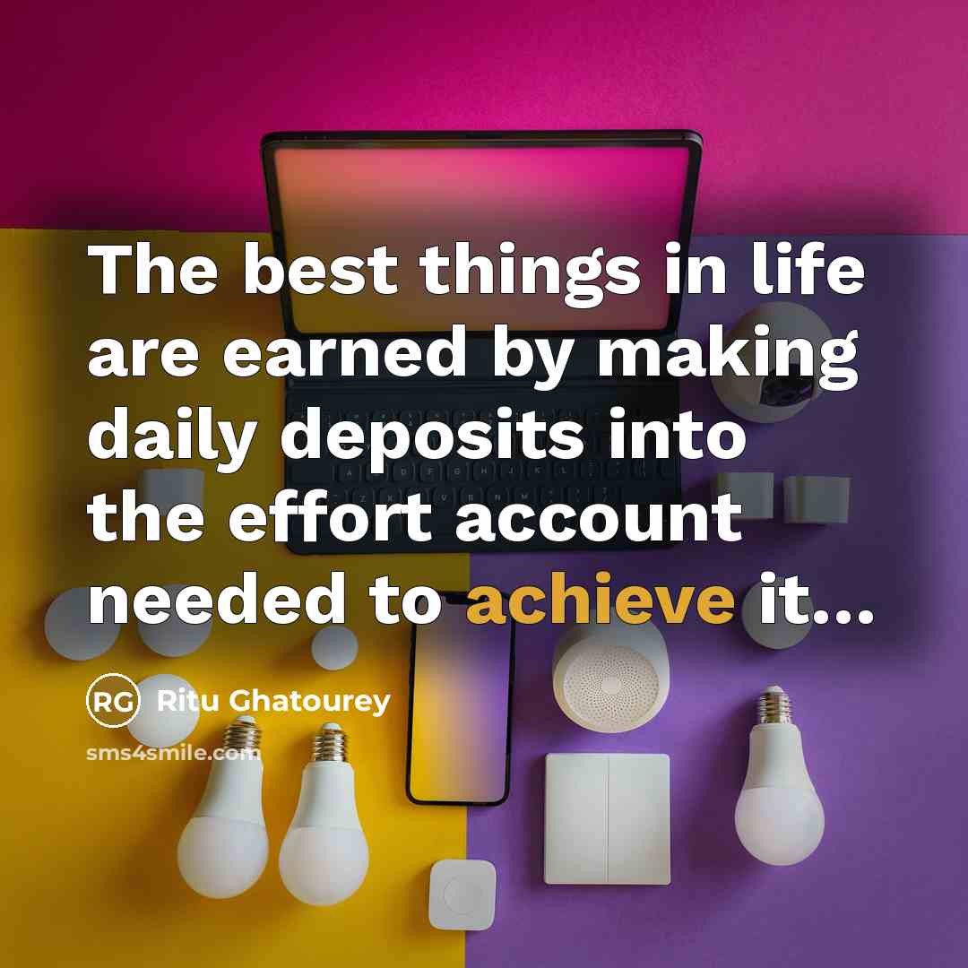 “The best things in life are earned by making daily deposits into the effort account needed to achieve it…” quote by Ritu Ghatourey