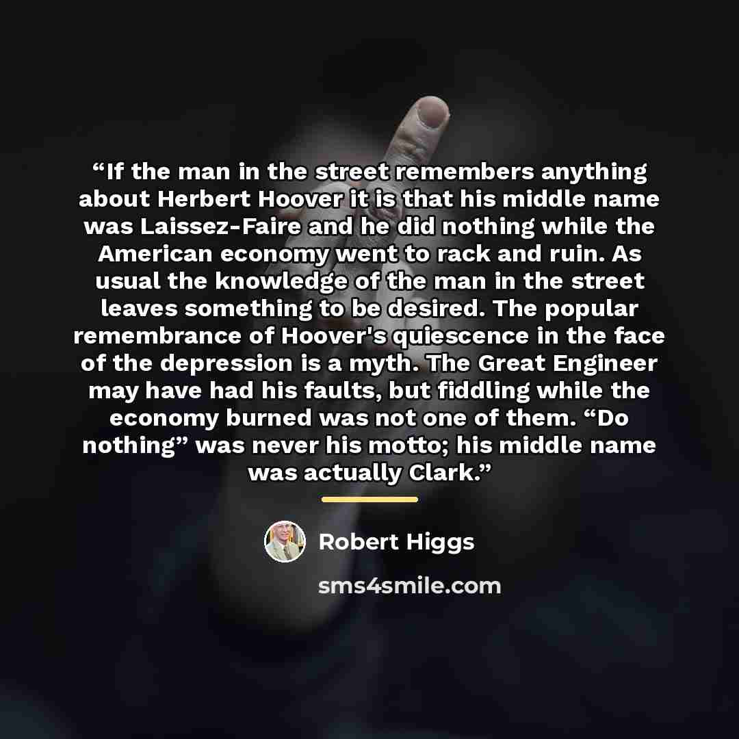 “If the man in the street remembers anything about Herbert Hoover it is that his middle name was Laissez-Faire and he did nothing while the American economy went to rack and ruin. As usual the knowledge of the man in the street leaves something to be desired. The popular remembrance of Hoover's…” quote by Robert Higgs
