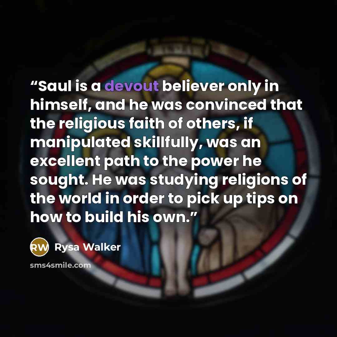 “Saul is a devout believer only in himself, and he was convinced that the religious faith of others, if manipulated skillfully, was an excellent path to the power he sought. He was studying religions of the world in order to pick up tips on how to build his own.” quote by Rysa Walker
