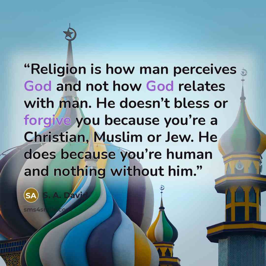 “Religion is how man perceives God and not how God relates with man. He doesn’t bless or forgive you because you’re a Christian, Muslim or Jew. He does because you’re human and nothing without him.” quote by S. A. David