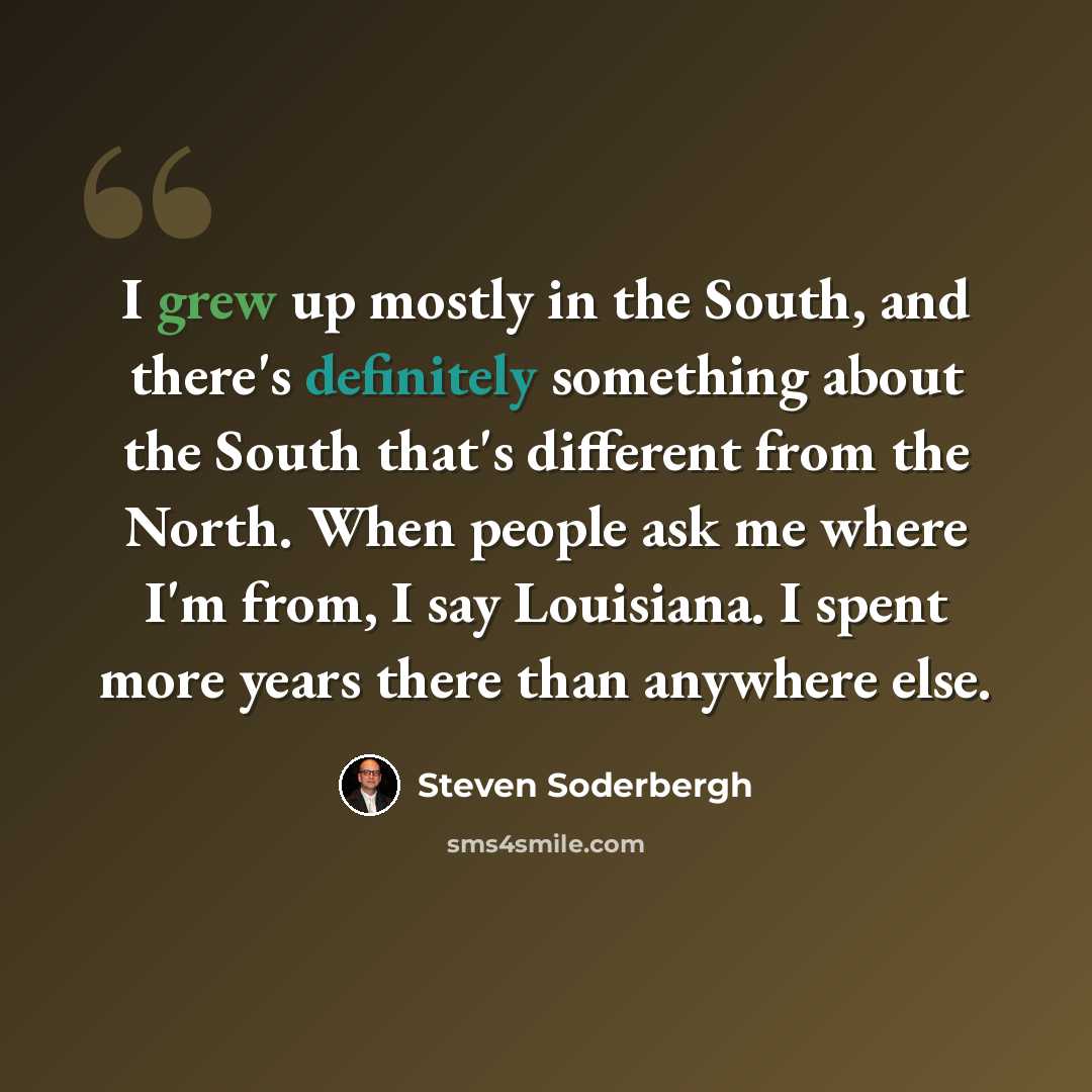 “I grew up mostly in the South, and there's definitely something about the South that's different from the North. When people ask me where I'm from, I say Louisiana. I spent more years there than anywhere else.” quote by Steven Soderbergh