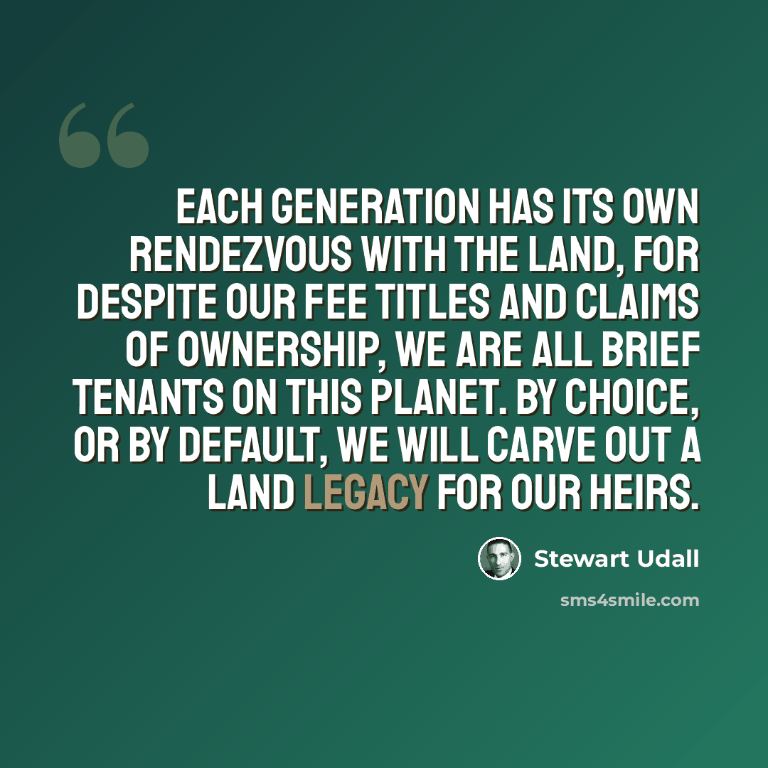 “Each generation has its own rendezvous with the land, for despite our fee titles and claims of ownership, we are all brief tenants on this planet. By choice, or by default, we will carve out a land legacy for our heirs.” quote by Stewart Udall