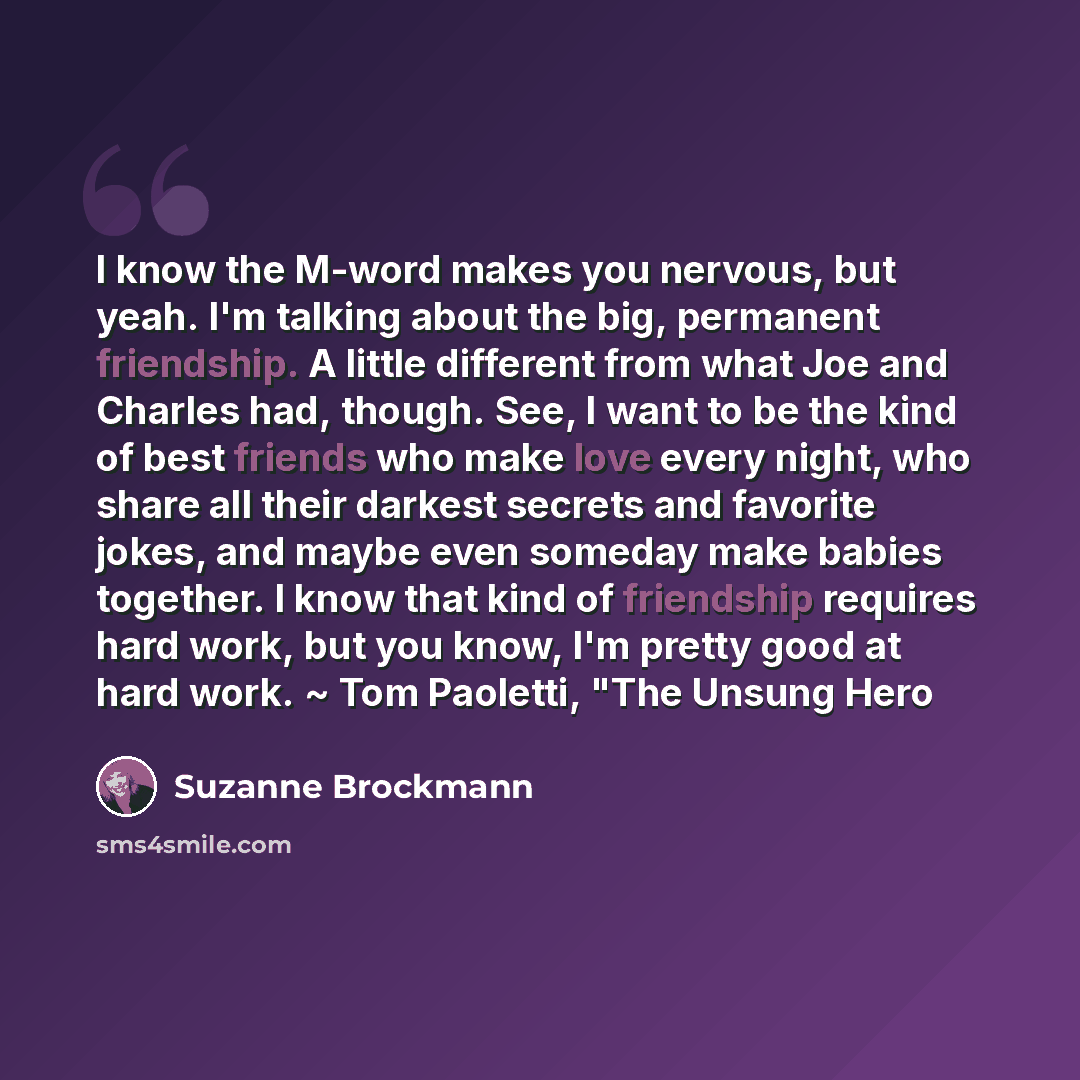 “I know the M-word makes you nervous, but yeah. I'm talking about the big, permanent friendship. A little different from what Joe and Charles had, though. See, I want to be the kind of best friends who make love every night, who share all their darkest secrets and favorite jokes, and maybe even…” quote by Suzanne Brockmann