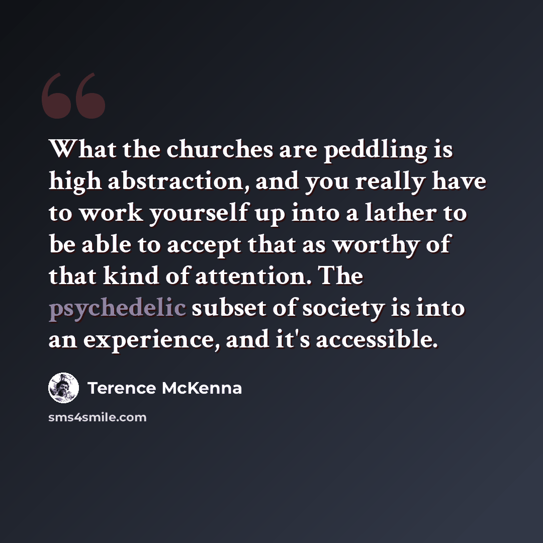 “What the churches are peddling is high abstraction, and you really have to work yourself up into a lather to be able to accept that as worthy of that kind of attention. The psychedelic subset of society is into an experience, and it's accessible.” quote by Terence McKenna