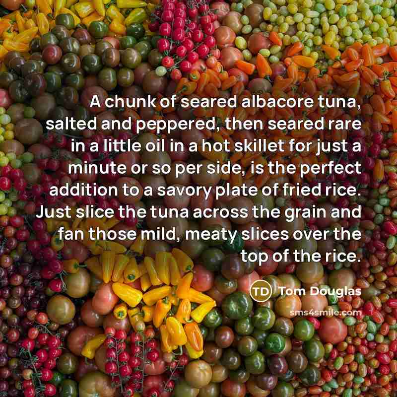 “A chunk of seared albacore tuna, salted and peppered, then seared rare in a little oil in a hot skillet for just a minute or so per side, is the perfect addition to a savory plate of fried rice. Just slice the tuna across the grain and fan those mild, meaty slices over the top of the rice.” quote by Tom Douglas