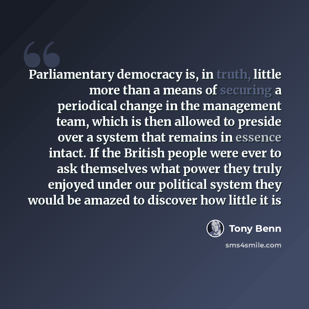 “Parliamentary democracy is, in truth, little more than a means of securing a periodical change in the management team, which is then allowed to preside over a system that remains in essence intact. If the British people were ever to ask themselves what power they truly enjoyed under our political…” quote by Tony Benn