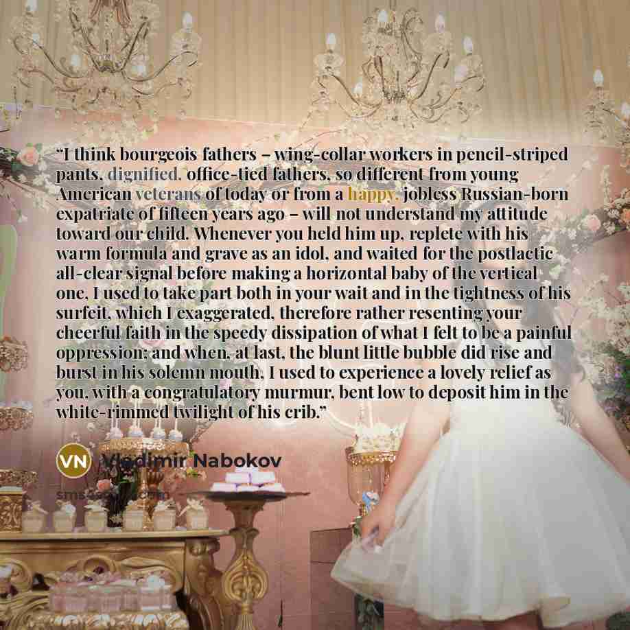 “I think bourgeois fathers – wing-collar workers in pencil-striped pants, dignified, office-tied fathers, so different from young American veterans of today or from a happy, jobless Russian-born expatriate of fifteen years ago – will not understand my attitude toward our child. Whenever you held…” quote by Vladimir Nabokov