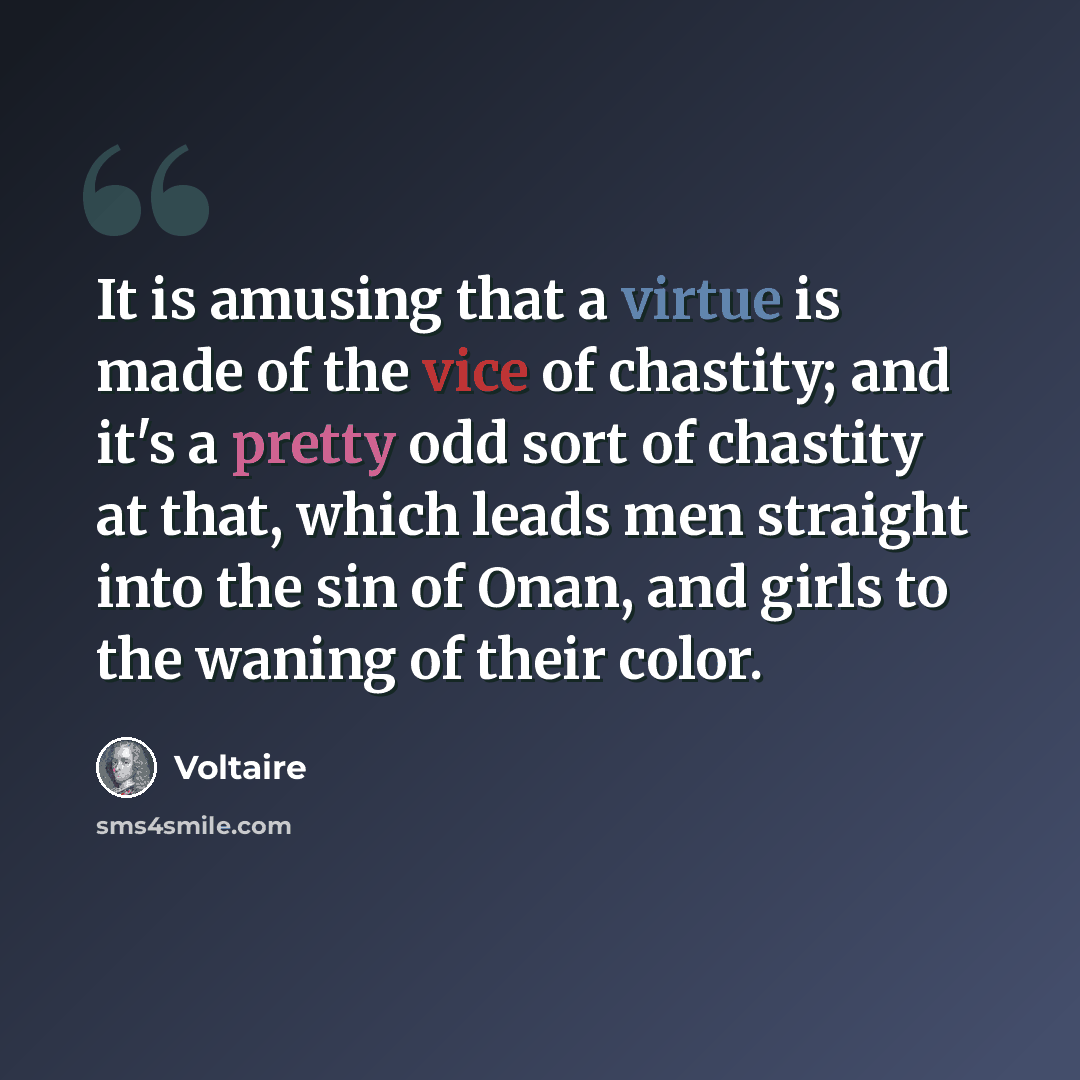 “It is amusing that a virtue is made of the vice of chastity; and it's a pretty odd sort of chastity at that, which leads men straight into the sin of Onan, and girls to the waning of their color.” quote by Voltaire