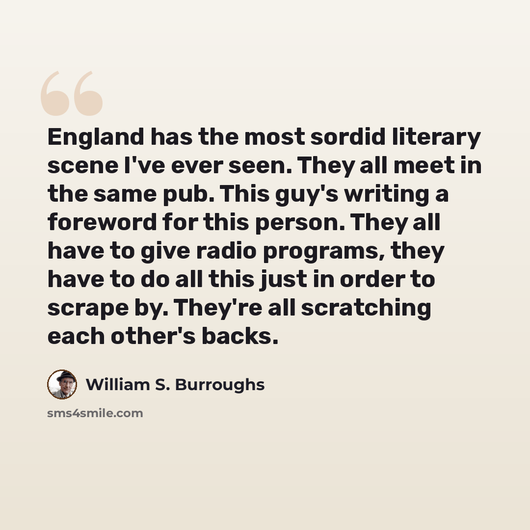 “England has the most sordid literary scene I've ever seen. They all meet in the same pub. This guy's writing a foreword for this person. They all have to give radio programs, they have to do all this just in order to scrape by. They're all scratching each other's backs.” quote by William S. Burroughs