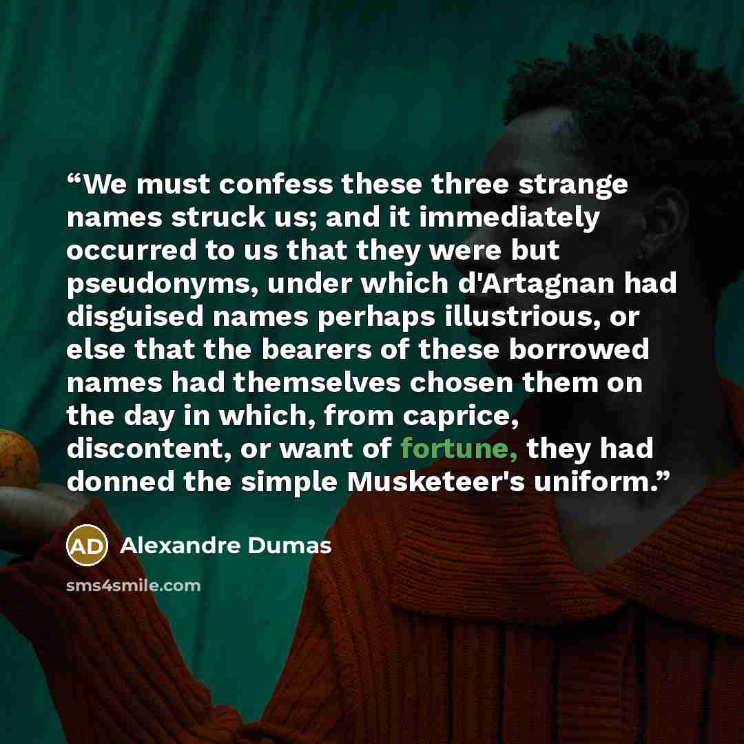 “We must confess these three strange names struck us; and it immediately occurred to us that they were but pseudonyms, under which d'Artagnan had disguised names perhaps illustrious, or else that the bearers of these borrowed names had themselves chosen them on the day in which, from caprice…” quote by Alexandre Dumas