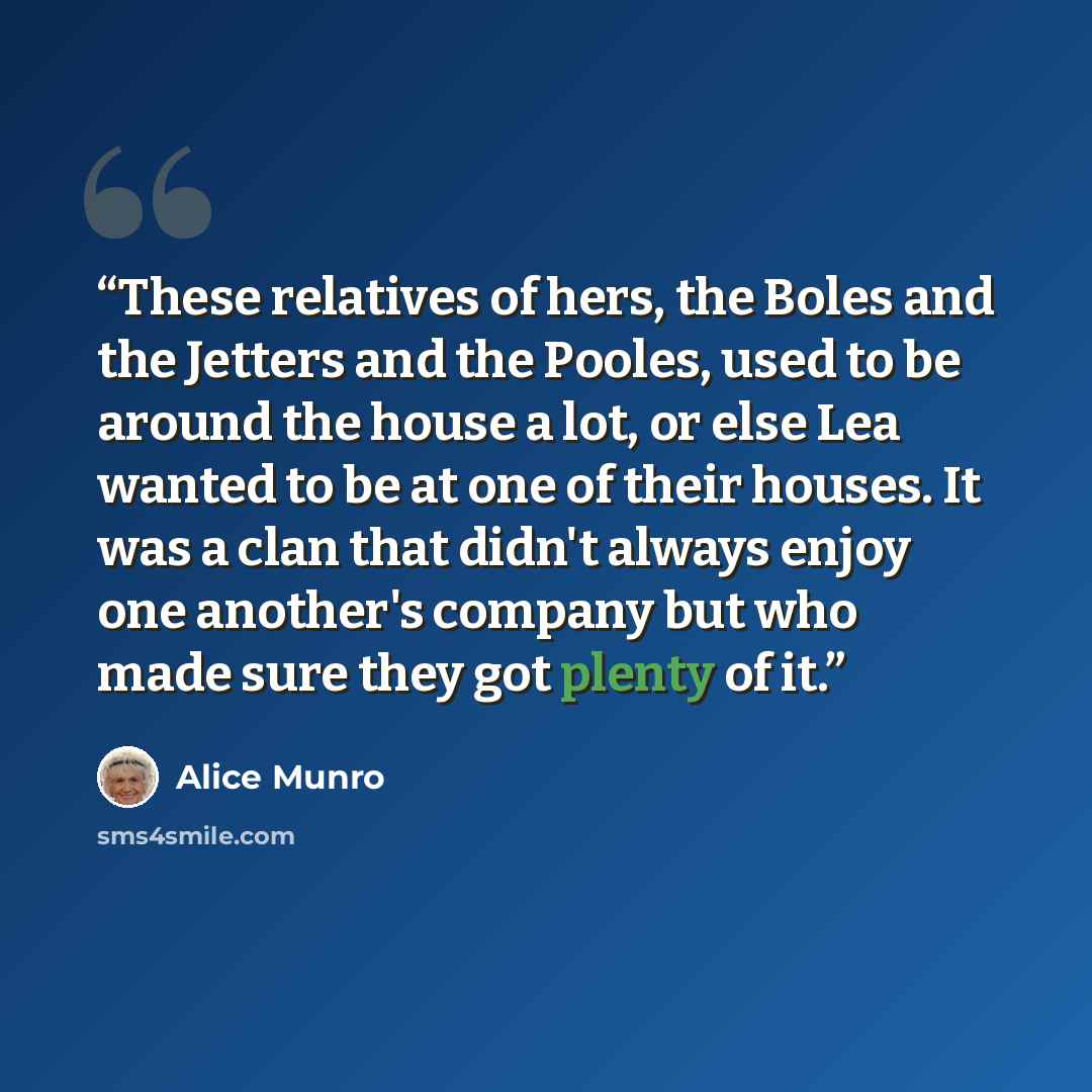 “These relatives of hers, the Boles and the Jetters and the Pooles, used to be around the house a lot, or else Lea wanted to be at one of their houses. It was a clan that didn't always enjoy one another's company but who made sure they got plenty of it.” quote by Alice Munro